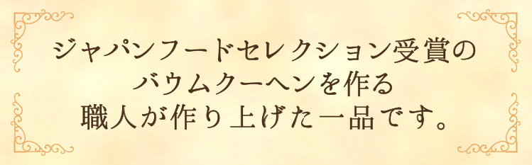 「ジャパンフードセレクション受賞のバウムクーヘンを作る職人が作り上げた一品です。」
